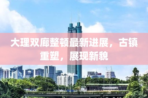 大理雙廊整頓最新進展，古鎮(zhèn)重塑，展現新貌