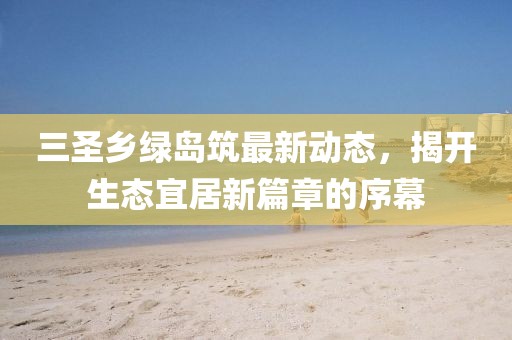 三圣鄉(xiāng)綠島筑最新動態(tài)，揭開生態(tài)宜居新篇章的序幕