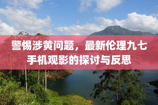 警惕涉黃問題，最新倫理九七手機觀影的探討與反思