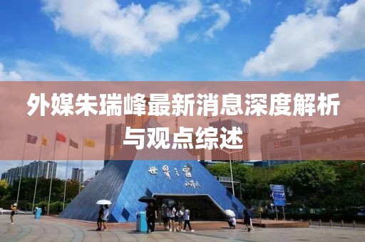 外媒朱瑞峰最新消息深度解析與觀點綜述