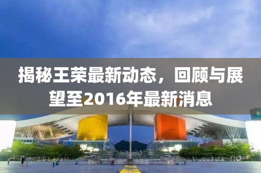 揭秘王榮最新動態(tài)，回顧與展望至2016年最新消息