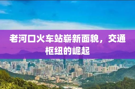老河口火車站嶄新面貌，交通樞紐的崛起