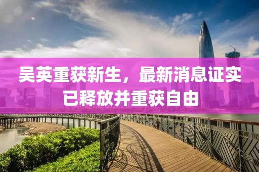 吳英重獲新生，最新消息證實(shí)已釋放并重獲自由